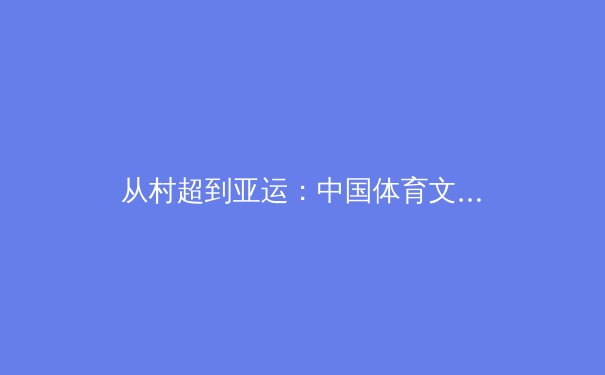 从村超到亚运：中国体育文化的破圈与重构之路